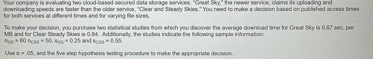 Your company is evaluating two cloud-based secured data storage services. "Great Sky," the newer service, claims its uploading and
downloading speeds are faster than the older service, "Clear and Steady Skies." You need to make a decision based on published access times
for both services at different times and for varying file sizes.
To make your decision, you purchase two statistical studies from which you discover the average download time for Great Sky is 0.67 sec. per
MB and for Clear Steady Skies is 0.84. Additionally, the studies indicate the following sample information:
NGS = 60 ncss = 50, SGS = 0.25 and scss = 0.55.
Use a = .05, and the five step hypothesis testing procedure to make the appropriate decision.