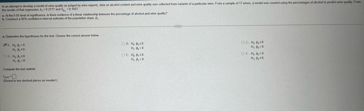 In an attempt to develop a model of wine quality as judged by wine experts, data on alcohol content and wine quality was collected from variants of a particular wine. From a sample of 17 wines, a model was created using the percentages of alcohol to predict wine quality From
the results of that regression, b, 0.2777 and Sp₁ = 0.1057.
a. At the 0.05 level of significance, is there evidence of a linear relationship between the percentage of alcohol and wine quality?
b. Construct a 95% confidence interval estimate of the population slope, ß,.
a. Determine the hypotheses for the test. Choose the correct answer below.
A. Ho P₁=0
H₁: B, #0
OD. Ho: B₁ 20
H₁: B₁<0
Compute the test statistic.
STAT
(Round to two decimal places as needed.)
OB. Ho Bo≤0
OE. Ho B, 50
H₁ B₁>0
OC. Ho Po≥0
OF. Ho Po=0
H, Po#0