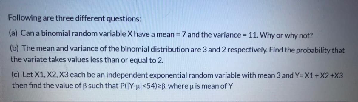 Following are three different questions:
(a) Can a binomial random variable X have a mean = 7 and the variance = 11. Why or why not?
(b) The mean and variance of the binomial distribution are 3 and 2 respectively. Find the probability that
the variate takes values less than or equal to 2.
(c) Let X1, X2, X3 each be an independent exponential random variable with mean 3 and Y=X1+X2+X3
then find the value of B such that P(|Y-u|<54)2Bß. where u is mean of Y
