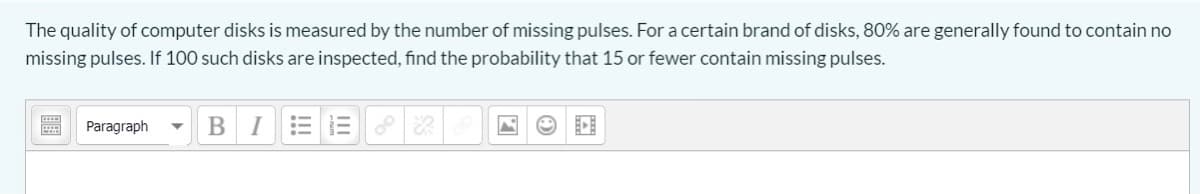 The quality of computer disks is measured by the number of missing pulses. Fora certain brand of disks, 80% are generally found to contain no
missing pulses. If 100 such disks are inspected, find the probability that 15 or fewer contain missing pulses.
Paragraph
В I
