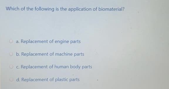 Which of the following is the application of biomaterial?
a. Replacement of engine parts
O b. Replacement of machine parts
O c. Replacement of human body parts
O d. Replacement of plastic parts
