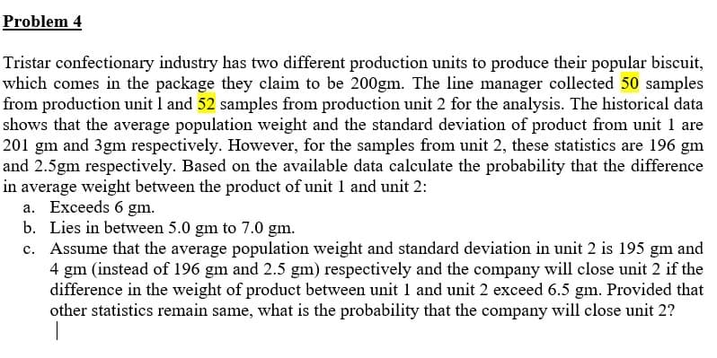 Problem 4
Tristar confectionary industry has two different production units to produce their popular biscuit,
which comes in the package they claim to be 200gm. The line manager collected 50 samples
from production unit 1 and 52 samples from production unit 2 for the analysis. The historical data
shows that the average population weight and the standard deviation of product from unit 1 are
201 gm and 3gm respectively. However, for the samples from unit 2, these statistics are 196 gm
and 2.5gm respectively. Based on the available data calculate the probability that the difference
in average weight between the product of unit 1 and unit 2:
a. Exceeds 6 gm.
b. Lies in between 5.0 gm to 7.0 gm.
c. Assume that the average population weight and standard deviation in unit 2 is 195 gm and
4 gm (instead of 196 gm and 2.5 gm) respectively and the company will close unit 2 if the
difference in the weight of product between unit 1 and unit 2 exceed 6.5 gm. Provided that
other statistics remain same, what is the probability that the company will close unit 2?
