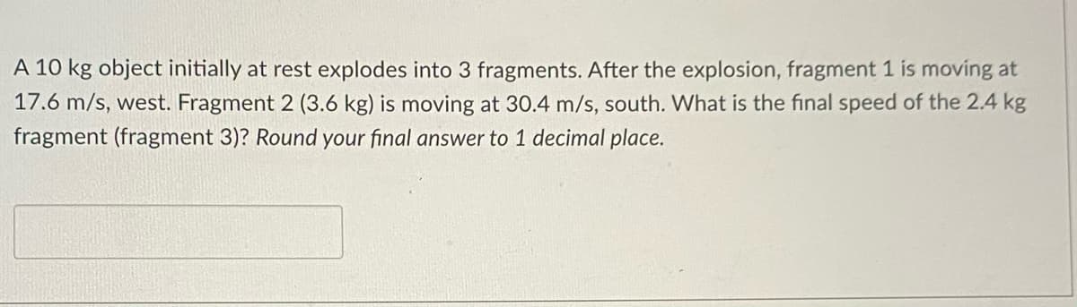 A 10 kg object initially at rest explodes into 3 fragments. After the explosion, fragment 1 is moving at
17.6 m/s, west. Fragment 2 (3.6 kg) is moving at 30.4 m/s, south. What is the final speed of the 2.4 kg
fragment (fragment 3)? Round your final answer to 1 decimal place.
