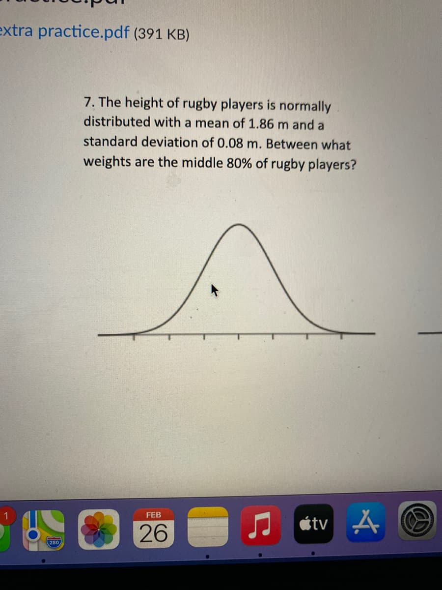 extra practice.pdf (391 KB)
7. The height of rugby players is normally
distributed with a mean of 1.86 m and a
standard deviation of 0.08 m. Between what
weights are the middle 80% of rugby players?
FEB
étv A
26
280
