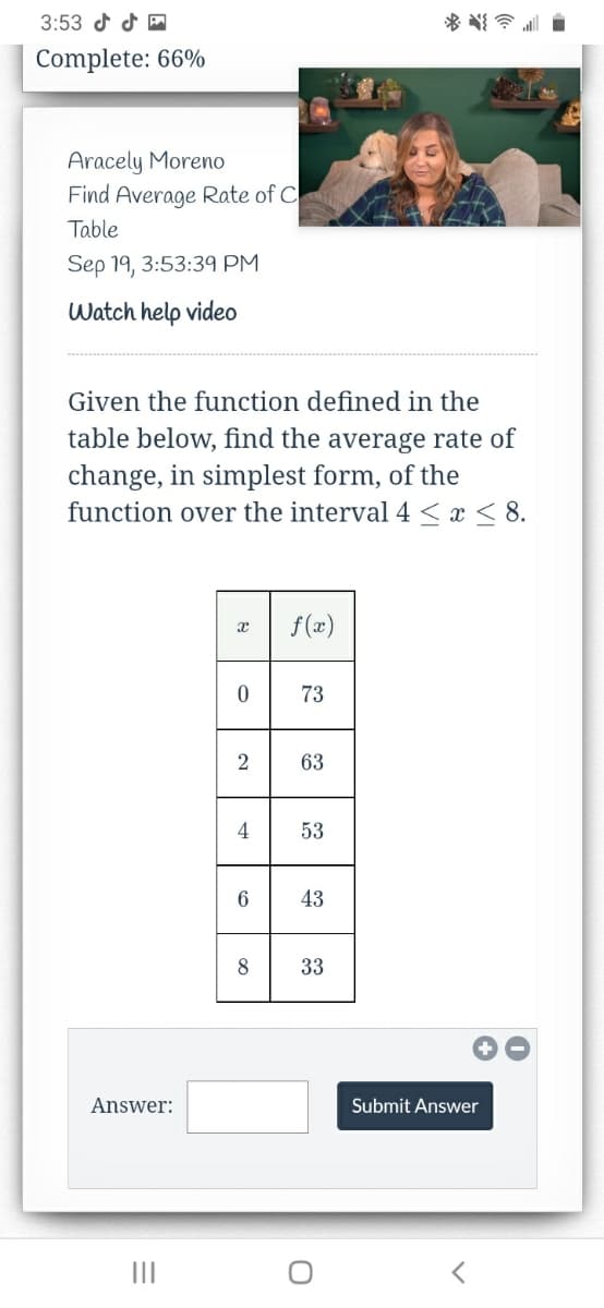 3:53 d d M
Complete: 66%
Aracely Moreno
Find Average Rate of C
Table
Sep 19, 3:53:39 PM
Watch help video
Given the function defined in the
table below, find the average rate of
change, in simplest form, of the
function over the interval 4 < x< 8.
f(x)
73
2
63
4
53
6.
43
8
33
Answer:
Submit Answer
II
