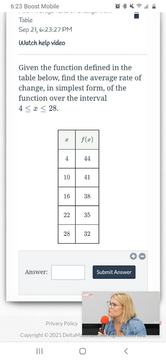 6:23 Boost Mobile
Table
Sep 21, 6:23:27 PM
Watch help video
Given the function defined in the
table below, find the average rate of
change, in simplest form, of the
function over the interval
4 < x < 28.
f(x)
4
44
10
41
16
38
22
35
28
32
Answer:
Submit Answer
Privacy Policy
Copyright © 2021 DeltaMa
AKigits Reserved.
II
