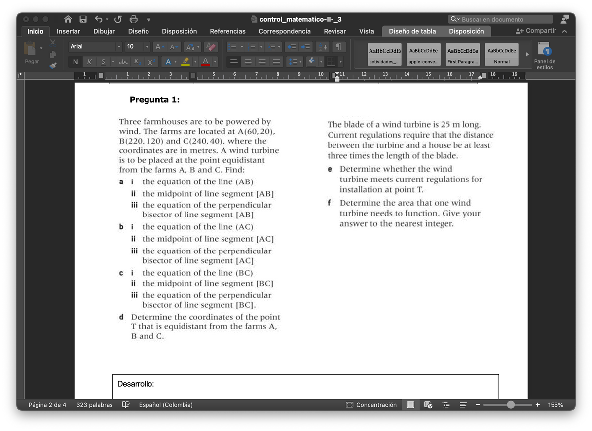 ľ
Inicio
Pegar
A 8
Insertar
Página 2 de 4
Arial
Dibujar
N K S
1
323 palabras
Diseño Disposición
10 ▼
abe X
X
2
A A Aa
A
3
Pregunta 1:
Desarrollo:
A
Referencias
5
Español (Colombia)
6
control_matematico-II-_3
Three farmhouses are to be powered by
wind. The farms are located at A(60, 20),
B (220, 120) and C(240, 40), where the
coordinates are in metres. A wind turbine
is to be placed at the point equidistant
from the farms A, B and C. Find:
ai the equation of the line (AB)
ii the midpoint of line segment [AB]
iii the equation of the perpendicular
bisector of line segment [AB]
bithe equation of the line (AC)
ii the midpoint of line segment [AC]
iii the equation of the perpendicular
bisector of line segment [AC]
Correspondencia Revisar
ci
the equation of the line (BC)
ii the midpoint of line segment [BC]
iii the equation of the perpendicular
bisector of line segment [BC].
d Determine the coordinates of the point
T that is equidistant from the farms A,
B and C.
10
Vista Diseño de tabla
12
| AaBbCcDdE AaBbCcDdEe
apple-conve...
actividades_...
13
14
15
Concentración
Qu ✓ Buscar en documento
Disposición
AaBbCcDdEe
First Paragra...
IM
16
e Determine whether the wind
turbine meets current regulations for
installation at point T.
17
f Determine the area that one wind
turbine needs to function. Give your
answer to the nearest integer.
The blade of a wind turbine is 25 m long.
Current regulations require that the distance
between the turbine and a house be at least
three times the length of the blade.
!!!
AaBb CcDdEe
I
Normal
18
19
ili
+ Compartir
Panel de
estilos
+
155%