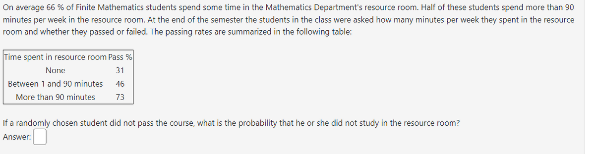 On average 66% of Finite Mathematics students spend some time in the Mathematics Department's resource room. Half of these students spend more than 90
minutes per week in the resource room. At the end of the semester the students in the class were asked how many minutes per week they spent in the resource
room and whether they passed or failed. The passing rates are summarized in the following table:
Time spent in resource room Pass %
None
31
Between 1 and 90 minutes
46
73
More than 90 minutes
If a randomly chosen student did not pass the course, what is the probability that he or she did not study in the resource room?
Answer: