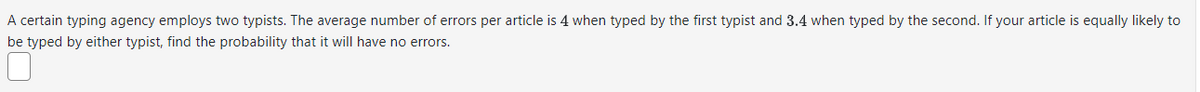 A certain typing agency employs two typists. The average number of errors per article is 4 when typed by the first typist and 3.4 when typed by the second. If your article is equally likely to
be typed by either typist, find the probability that it will have no errors.