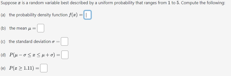 Suppose x is a random variable best described by a uniform probability that ranges from 1 to 5. Compute the following:
(a) the probability density function f(x) =
(b) the mean =
(c) the standard deviation o
=
(d) P(μ-0≤x≤μ+o) =
(e) P(x > 1.11)
=