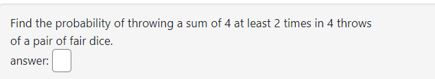 Find the probability of throwing a sum of 4 at least 2 times in 4 throws
of a pair of fair dice.
answer: