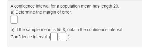 A confidence interval for a population mean has length 20.
a) Determine the margin of error.
b) If the sample mean is 55.8, obtain the confidence interval.
Confidence interval: ( )
