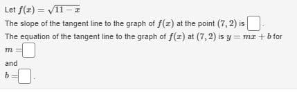 Let f(z) = V11 – z
The slope of the tangent line to the graph of f(z) at the point (7, 2) is
The equation of the tangent line to the graph of f(z) at (7, 2) is y = mz + b for
%3D
and
b
