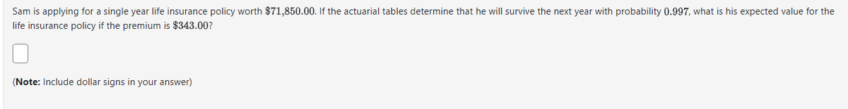 Sam is applying for a single year life insurance policy worth $71,850.00. If the actuarial tables determine that he will survive the next year with probability 0.997, what is his expected value for the
life insurance policy if the premium is $343.00?
(Note: Include dollar signs in your answer)