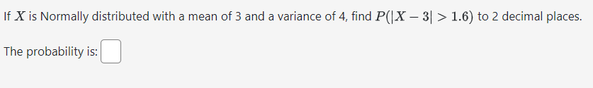 If X is Normally distributed with a mean of 3 and a variance of 4, find P(|X - 3| > 1.6) to 2 decimal places.
The probability is: