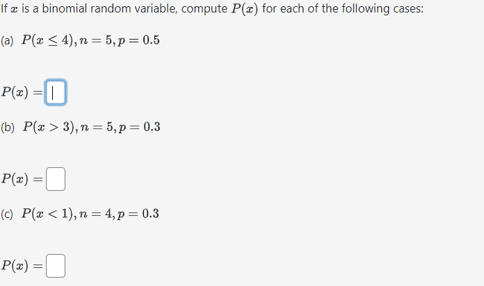 If x is a binomial random variable, compute P(x) for each of the following cases:
(a) P(x ≤ 4), n = 5, p = 0.5
P(x) = |
0
(b) P(x > 3), n = 5, p = 0.3
P(x) =
(c) P(x < 1), n = 4, p = 0.3
P(x) = |