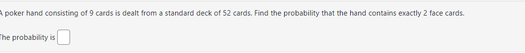 **Problem Statement:**

A poker hand consisting of 9 cards is dealt from a standard deck of 52 cards. Find the probability that the hand contains exactly 2 face cards.

The probability is [   ]