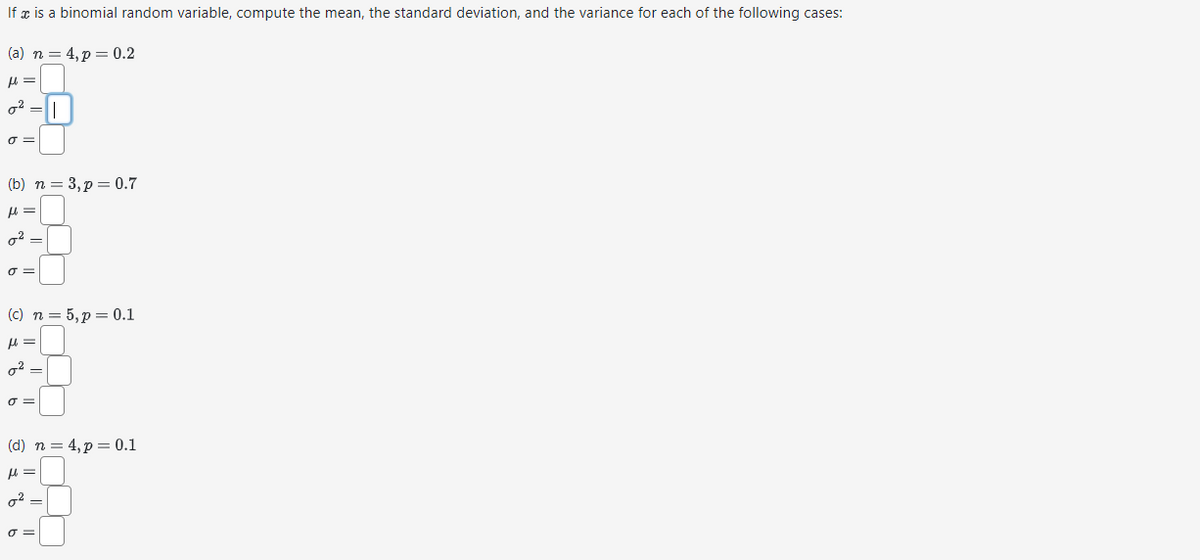 If x is a binomial random variable, compute the mean, the standard deviation, and the variance for each of the following cases:
(a) n = 4, p = 0.2
fl=
²-
σ=
(b) n = 3, p = 0.7
μ =
0²-
σ=
(c) n = 5, p = 0.1
μ =
σ=
(d) n = 4, p = 0.1
μl =
0²-
σ