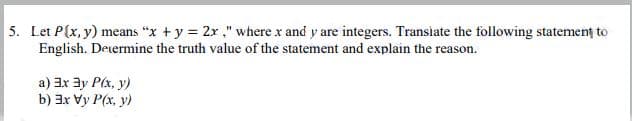 5. Let P(x, y) means "x + y = 2r ." where x and y are integers. Transiate the following statement to
English. Determine the truth value of the statement and explain the reason.
a) 3x ay Plx, y)
b) 3x Vy P(x, y)
