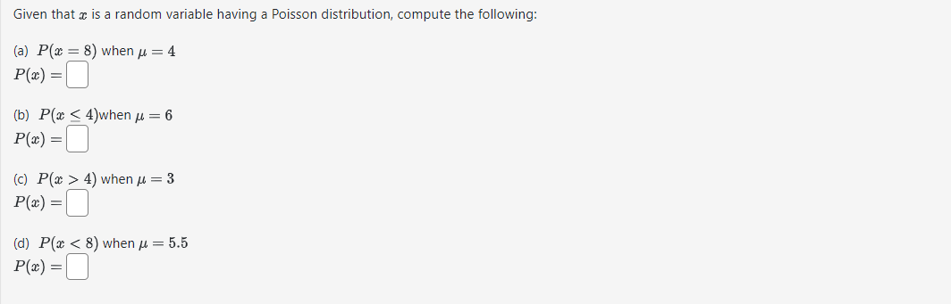 Given that is a random variable having a Poisson distribution, compute the following:
(a) P(x = 8) when μ = 4
P(x) =
(b) P(x < 4)when μ = 6
P(x) =
(c) P(x > 4) when μ = 3
P(x) =
(d) P(x <8) when μ = 5.5
P(x) =