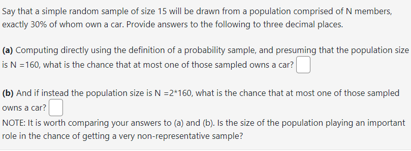 Say that a simple random sample of size 15 will be drawn from a population comprised of N members,
exactly 30% of whom own a car. Provide answers to the following to three decimal places.
(a) Computing directly using the definition of a probability sample, and presuming that the population size
is N = 160, what is the chance that at most one of those sampled owns a car?
(b) And if instead the population size is N =2*160, what is the chance that at most one of those sampled
owns a car?
NOTE: It is worth comparing your answers to (a) and (b). Is the size of the population playing an important
role in the chance of getting a very non-representative sample?