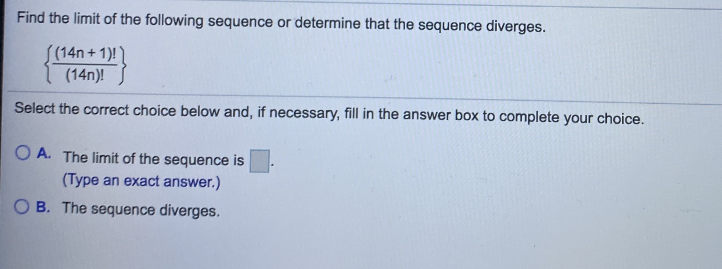 ### Finding the Limit of a Sequence

#### Problem Statement:

Find the limit of the following sequence or determine that the sequence diverges:

\[
\left\{ \frac{(14n + 1)!}{(14n)!} \right\}
\]

#### Instructions:

Select the correct choice below and, if necessary, fill in the answer box to complete your choice.

- **A.** The limit of the sequence is \(\_\_\_\_\_\_\).
  
  (*Type an exact answer.*)
  
- **B.** The sequence diverges.