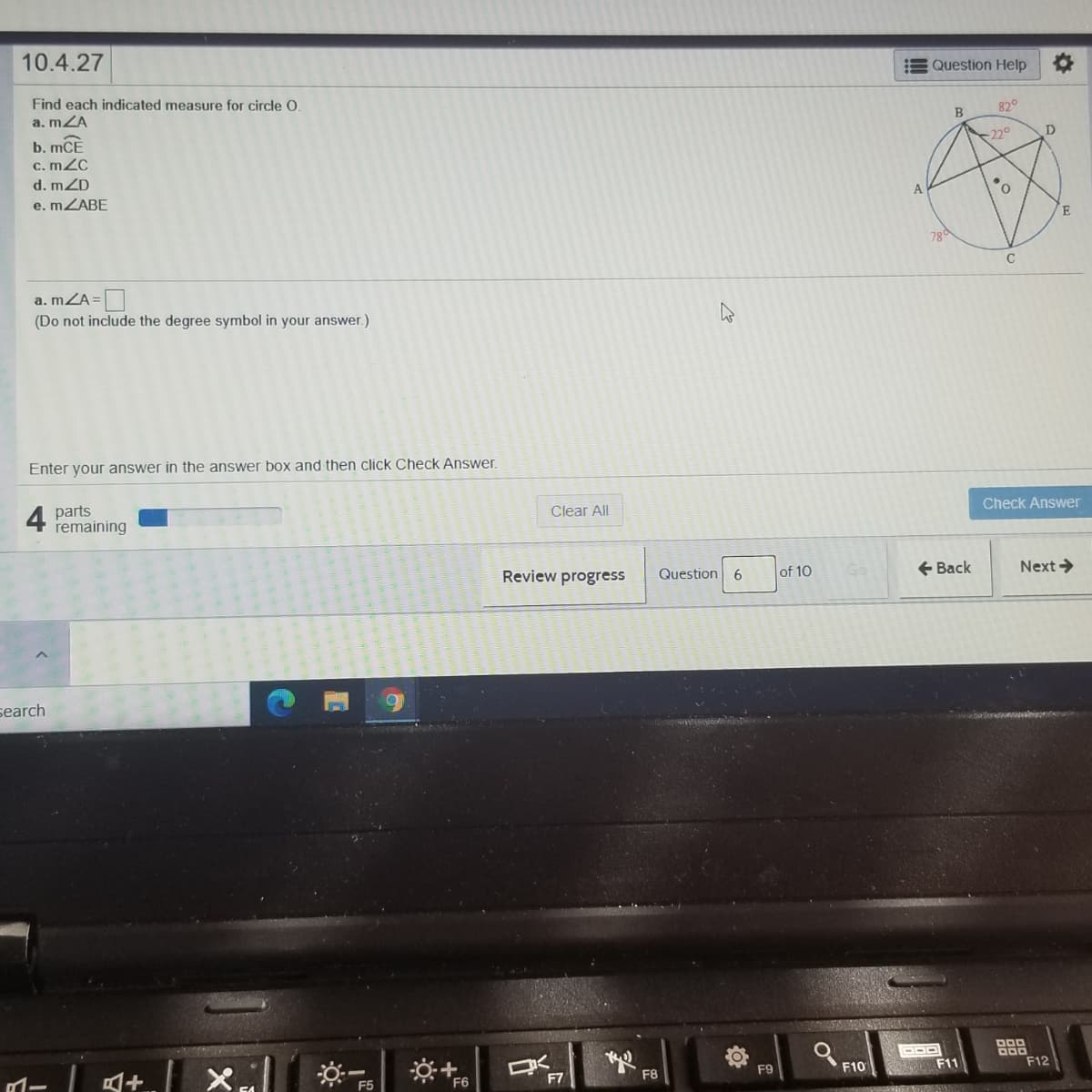 10.4.27
Question Help
Find each indicated measure for circle O.
a. mZA
82°
B
b. mCE
c. mZC
-220
d. mZD
e. MZABE
78
a. mZA=
(Do not include the degree symbol in your answer.)
Enter your answer in the answer box and then click Check Answer.
4
parts
remaining
Clear All
Check Answer
Review progress
Question 6
of 10
+ Back
Next >
search
F6
F7
F8
F9
F10
F11
F12
II
