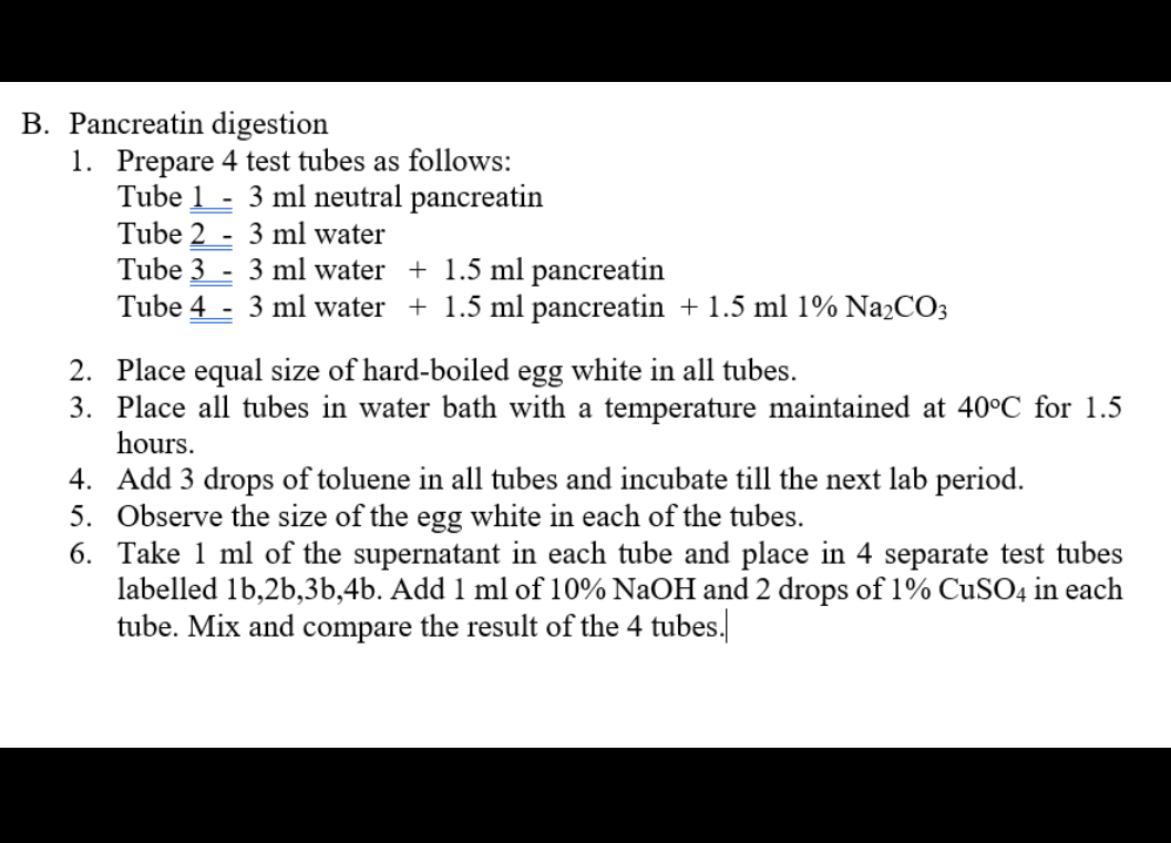 B. Pancreatin digestion
1. Prepare 4 test tubes as follows:
Tube 1 - 3 ml neutral pancreatin
Tube 2 - 3 ml water
Tube 3 - 3 ml water + 1.5 ml pancreatin
Tube 4
- 3 ml water + 1.5 ml pancreatin + 1.5 ml 1% Na2CO3
2. Place equal size of hard-boiled egg white in all tubes.
3. Place all tubes in water bath with a temperature maintained at 40°C_for 1.5
hours.
4. Add 3 drops of toluene in all tubes and incubate till the next lab period.
5. Observe the size of the egg white in each of the tubes.
6. Take 1 ml of the supernatant in each tube and place in 4 separate test tubes
labelled 1b,2b,3b,4b. Add 1 ml of 10% NaOH and 2 drops of 1% CUSO4 in each
tube. Mix and compare the result of the 4 tubes.
