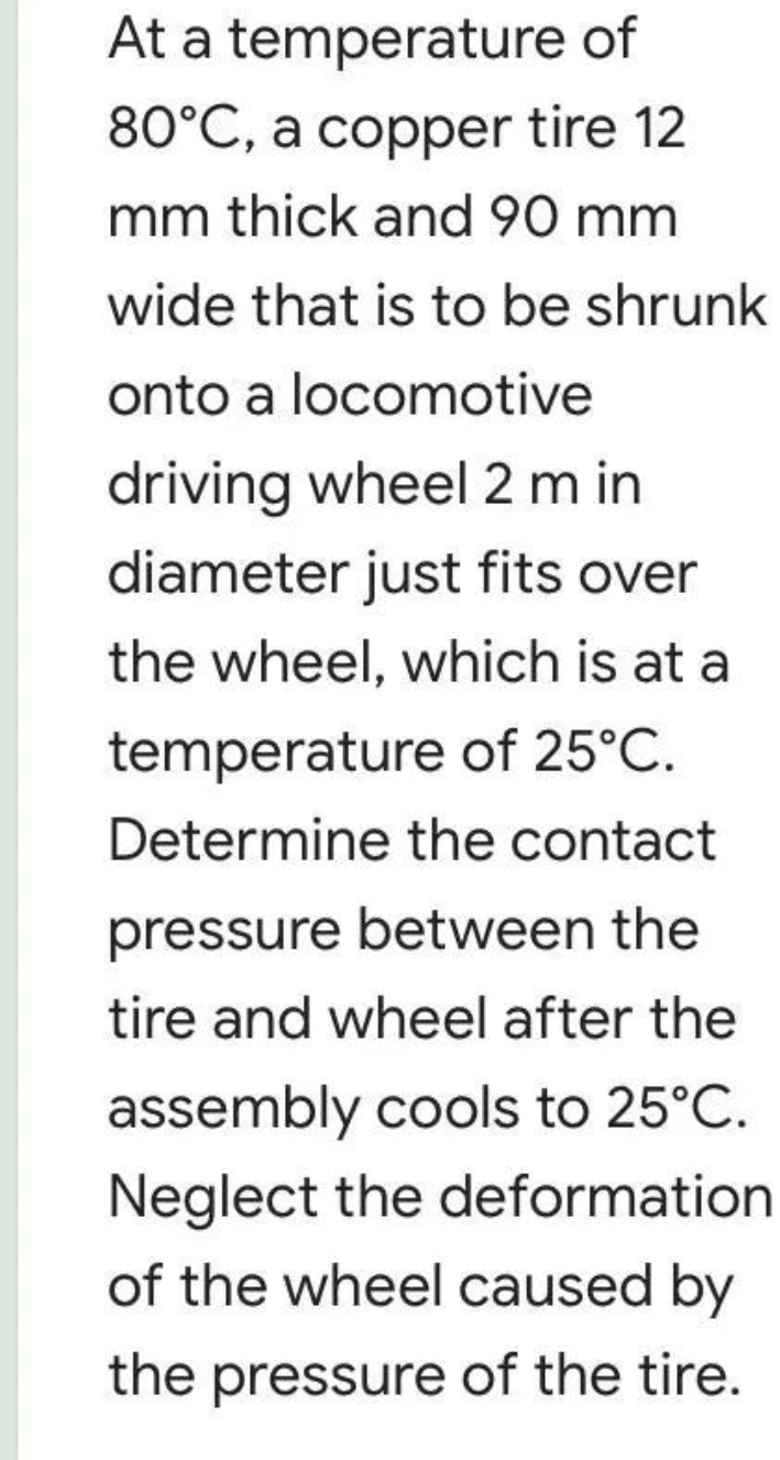 At a temperature of
80°C, a copper tire 12
mm thick and 90 mm
wide that is to be shrunk
onto a locomotive
driving wheel 2 m in
diameter just fits over
the wheel, which is at a
temperature of 25°C.
Determine the contact
pressure between the
tire and wheel after the
assembly cools to 25°C.
Neglect the deformation
of the wheel caused by
the pressure of the tire.
