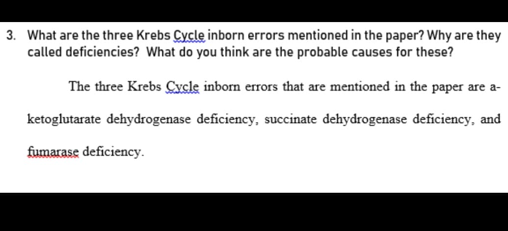 3. What are the three Krebs Cycle inborn errors mentioned in the paper? Why are they
called deficiencies? What do you think are the probable causes for these?
The three Krebs Cycle inborn errors that are mentioned in the paper are a-
ketoglutarate dehydrogenase deficiency, succinate dehydrogenase deficiency, and
fumarase deficiency.
