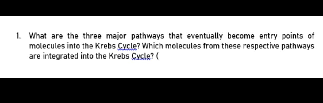 What are the three major pathways that eventually become entry points of
molecules into the Krebs Cycle? Which molecules from these respective pathways
are integrated into the Krebs Cycle? (
1.
