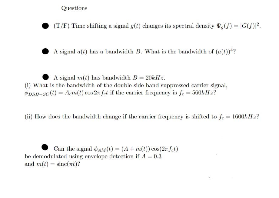 Questions
(T/F) Time shifting a signal g(t) changes its spectral density (f) = G(f)1².
A signal a(t) has a bandwidth B. What is the bandwidth of (a(t))?
A signal m(t) has bandwidth B = 20kHz.
(i) What is the bandwidth of the double side band suppressed carrier signal,
DSB-Sc(t) = Acm(t) cos 2n fet if the carrier frequency is fe = 560kHz?
(ii) How does the bandwidth change if the carrier frequency is shifted to fe= 1600kHz?
Can the signal AM (t) = (A + m(t)) cos(2π fet)
be demodulated using envelope detection if A = 0.3
and m(t) = sinc(πt)?