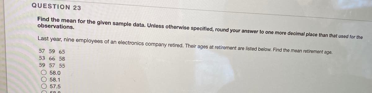 QUESTION 23
Find the mean for the given sample data. Unless otherwise specified, round your answer to one more decimal place than that used for the
observations.
Last year, nine employees of an electronics company retired. Their ages at retirement are listed below. Find the mean retirement age.
57 59 65
53 66 58
59 57 55
O 58.0
O 58.1
O 57.5
