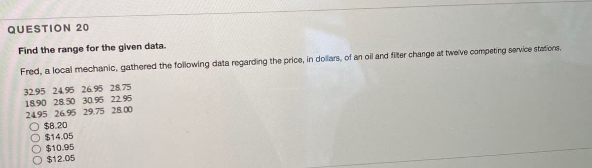 QUESTION 20
Find the range for the given data.
Fred, a local mechanic, gathered the following data regarding the price, in dollars, of an oil and filter change at twelve competing service stations.
32.95 2495 26.95 28.75
18.90 28.50 30.95 22.95
24.95 26.95 29.75 28.00
$8.20
$14.05
$10.95
O $12.05
0000
