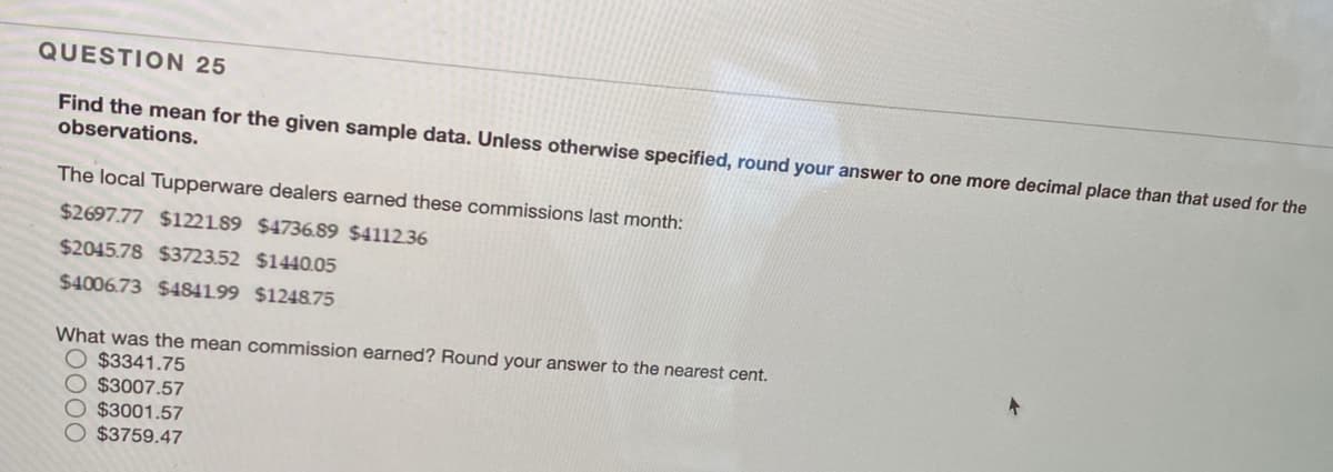 QUESTION 25
Find the mean for the given sample data. Unless otherwise specified, round your answer to one more decimal place than that used for the
observations.
The local Tupperware dealers earned these commissions last month:
$2697.77 $122189 $4736.89 $4112.36
$2045.78 $3723.52 $1440.05
$4006.73 $484199 $1248.75
What was the mean commission earned? Round your answer to the nearest cent.
$3341.75
$3007.57
$3001.57
$3759.47
