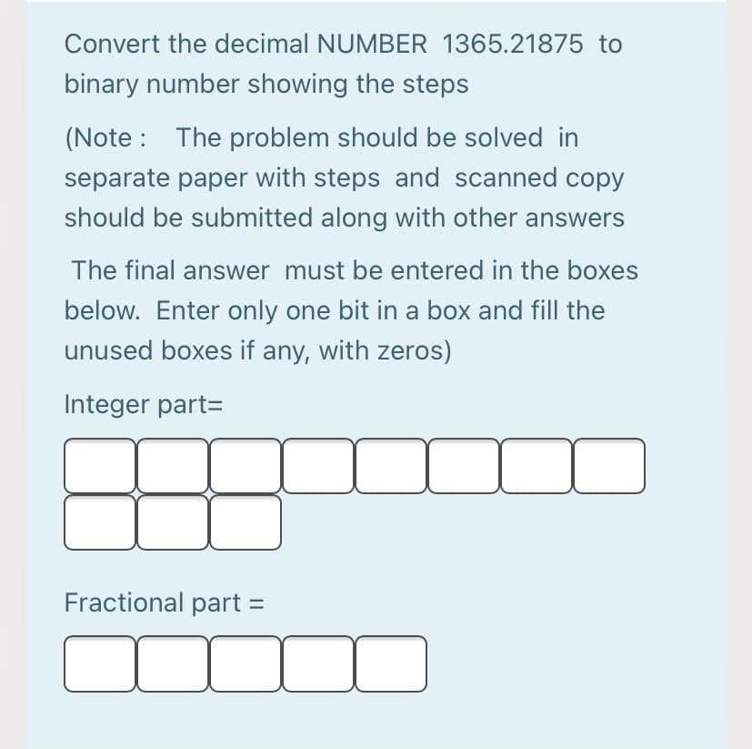 Convert the decimal NUMBER 1365.21875 to
binary number showing the steps
(Note : The problem should be solved in
separate paper with steps and scanned copy
should be submitted along with other answers
The final answer must be entered in the boxes
below. Enter only one bit in a box and fill the
unused boxes if any, with zeros)
Integer part=
Fractional part =
