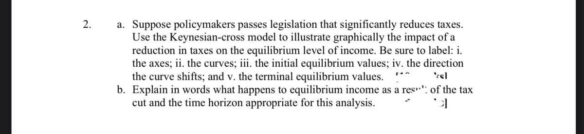 2.
a. Suppose policymakers passes legislation that significantly reduces taxes.
Use the Keynesian-cross model to illustrate graphically the impact of a
reduction in taxes on the equilibrium level of income. Be sure to label: i.
the axes; ii. the curves; iii. the initial equilibrium values; iv. the direction
the curve shifts; and v. the terminal equilibrium values.
'sl
b. Explain in words what happens to equilibrium income as a res" of the tax
cut and the time horizon appropriate for this analysis.