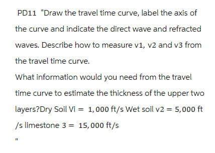 PD11 "Draw the travel time curve, label the axis of
the curve and indicate the direct wave and refracted
waves. Describe how to measure v1, v2 and v3 from
the travel time curve.
What information would you need from the travel
time curve to estimate the thickness of the upper two
layers?Dry Soil Vi = 1,000 ft/s Wet soil v2 = 5,000 ft
/s limestone 3 15,000 ft/s
=
"