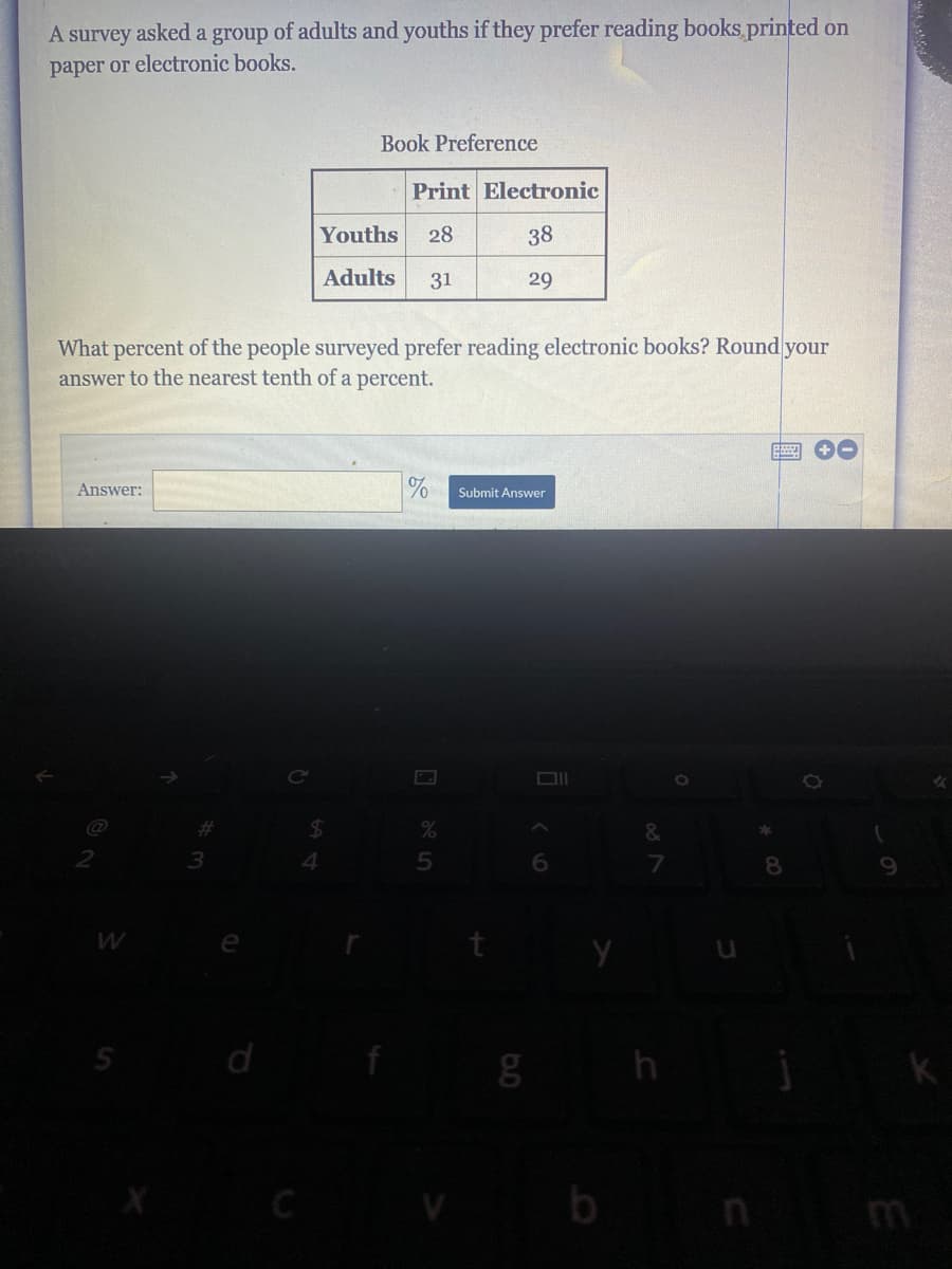 A survey asked a group of adults and youths if they prefer reading books printed on
paper or electronic books.
Book Preference
Print Electronic
Youths
28
38
Adults
31
29
What percent of the people surveyed prefer reading electronic books? Round your
answer to the nearest tenth of a percent.
Answer:
Submit Answer
%23
24
3
6
8
e
C
