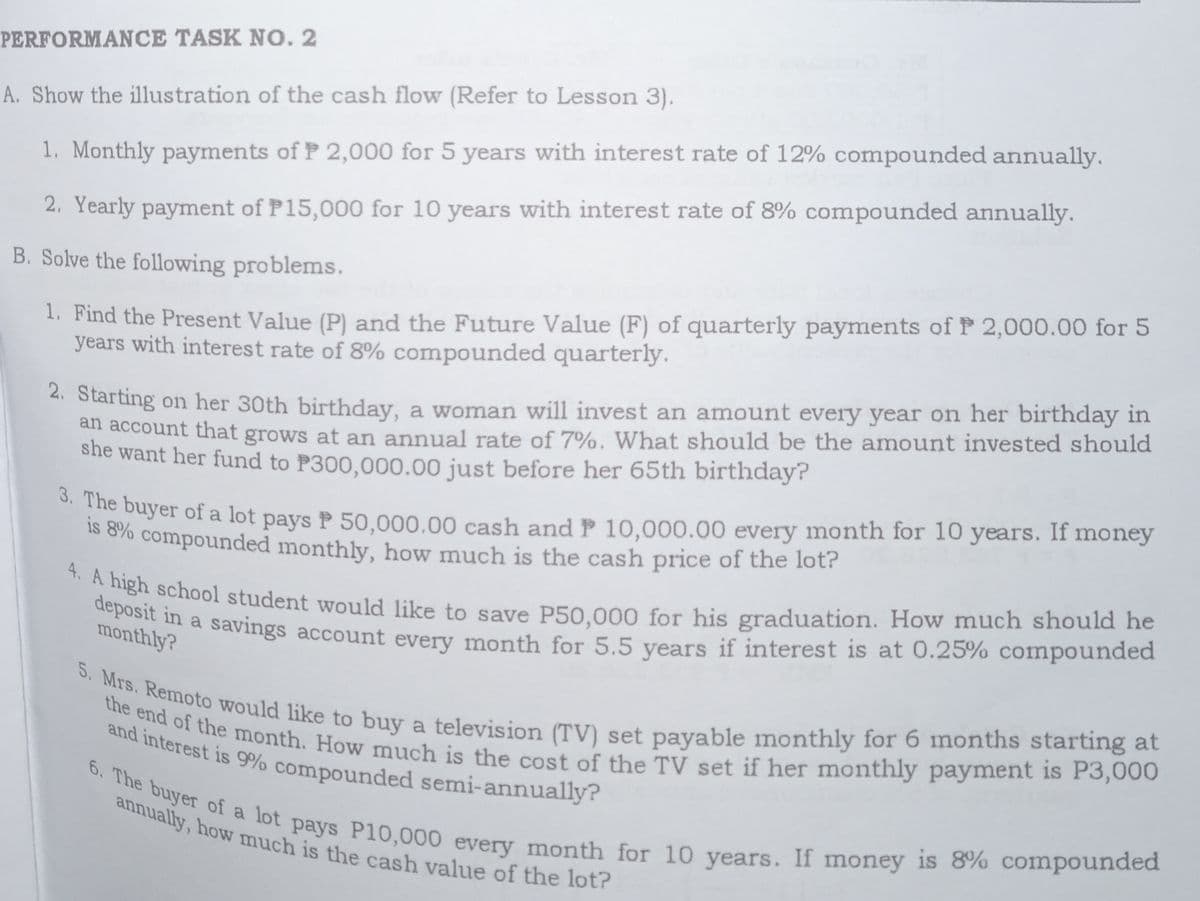 4. A high school student would like to save P50,000 for his graduation. How much should he
deposit in a savings account every month for 5.5 years if interest is at 0.25% compounded
the end of the month. How much is the cost of the TV set if her monthly payment is P3,000
5. Mrs. Remoto would like to buy a television (TV) set payable monthly for 6 months starting at
and interest is 9% compounded semi-annually?
6. The buyer of a lot pays P10,000 every month for 10 years. If money is 8% compounded
annually, how much is the cash value of the lot?
PERFORMANCE TASK N0. 2
A. Show the illustration of the cash flow (Refer to Lesson 3).
1. Monthly payments of P 2,000 for 5 years with interest rate of 12% compounded annually.
2. Yearly payment of P15,000 for 10 years with interest rate of 8% compounded annually.
B. Solve the following problems.
1. Find the Present Value (P) and the Future Value (F) of quarterly payments of P 2,000.00 for 5
years with interest rate of 8% compounded quarterly.
4. Starting on her 30th birthday, a woman will invest an amount every year on her birthday in
an account that grows at an annual rate of 7%. What should be the amount invested should
she want her fund to P300,000.00 just before her 65th birthday?
uyer of a lot pays P 50,000.00 cash and P 10,000.00 every month for 10 years. If money
s o%o compounded monthly, how much is the cash price of the lot?
monthly?
