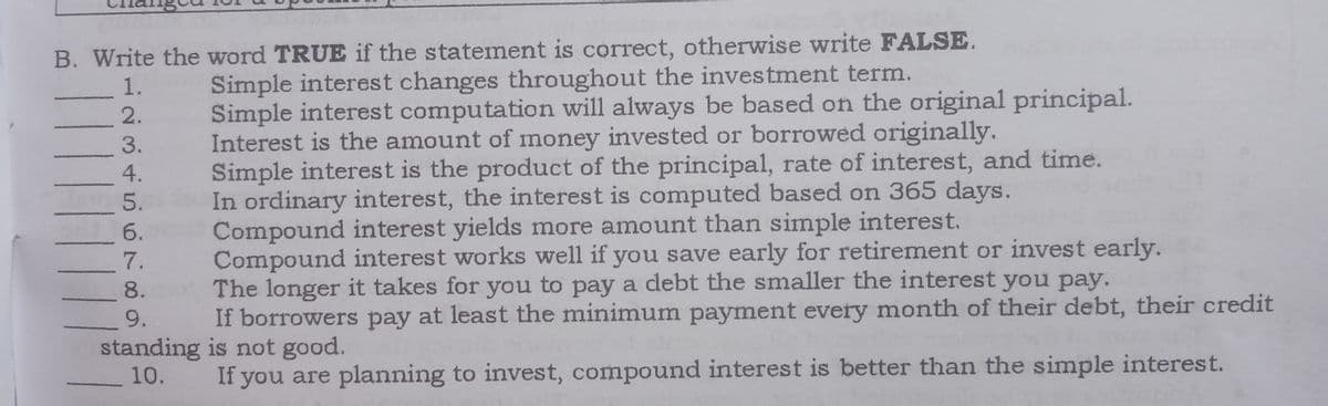 B. Write the word TRUE if the statement is correct, otherwise write FALSE.
Simple interest changes throughout the investment term.
Simple interest computation will always be based on the original principal.
Interest is the amount of money invested or borrowed originally.
Simple interest is the product of the principal, rate of interest, and time.
In ordinary interest, the interest is computed based on 365 days.
Compound interest yields more amount than simple interest.
Compound interest works well if you save early for retirement or invest early.
The longer it takes for you to pay a debt the smaller the interest you pay.
If borrowers pay at least the minimum payment every month of their debt, their credit
1.
2.
3.
4.
5.
6.
7.
8.
9.
standing is not good.
10.
If you are planning to invest, compound interest is better than the simple interest.
