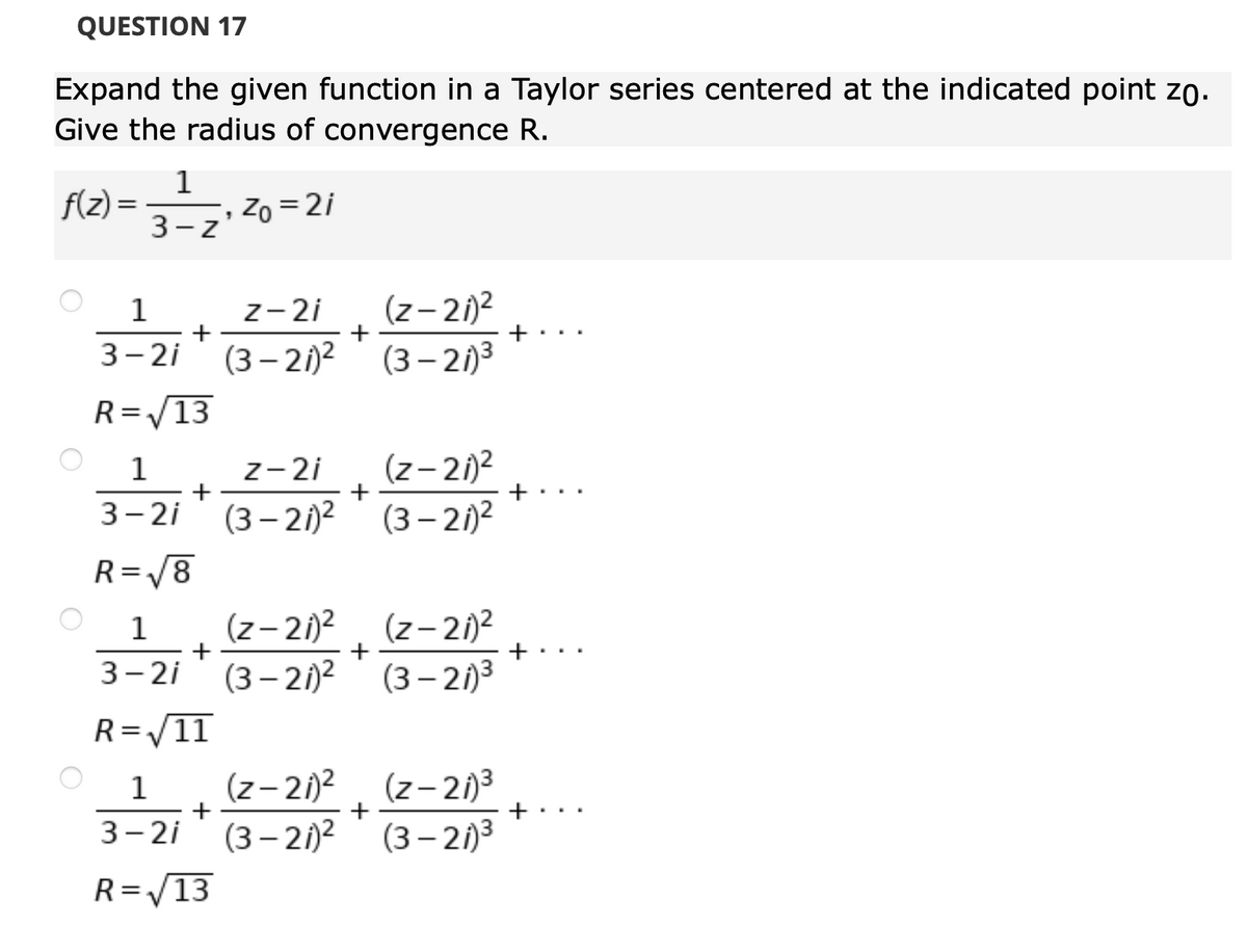 QUESTION 17
Expand the given function in a Taylor series centered at the indicated point zo.
Give the radius of convergence R.
1
f(z) =
Zo = 2i
3-z
z-2i
+
(z- 21)2
1
+
3- 2i (3 – 21)²
(3 – 21)3
R=/13
z-2i
+
(z– 21)2
+
1
3- 2i
(3 – 21)?
(3 – 2)2
R=/8
%3D
(z- 2)2
(z- 21)2
+
1
+
..
3- 2i
(3 – 21)2
(3 – 21)3
R=V11
(z– 21)2
(3 – 21)2
(z– 2)3
(3 – 21)3
1
3- 2i
R=/13
