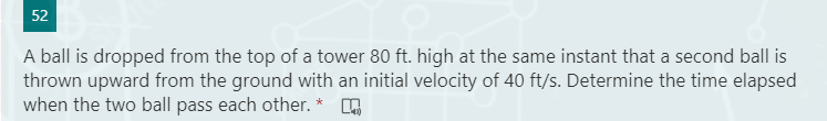 52
A ball is dropped from the top of a tower 80 ft. high at the same instant that a second ball is
thrown upward from the ground with an initial velocity of 40 ft/s. Determine the time elapsed
when the two ball pass each other. * O
