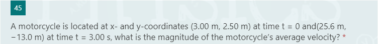 45
A motorcycle is located at x- and y-coordinates (3.00 m, 2.50 m) at time t = 0 and(25.6 m,
- 13.0 m) at time t = 3.00 s, what is the magnitude of the motorcycle's average velocity? *
