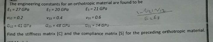 The engineering constants for an orthotropic material are found to be
E₁ = 27 GPa
E₂ = 20 GPa
E3 = 21 GPa
1-121 V12
E2 E3
V12 = 0.2
V23 = 0.4
V31 = 0.6
G₁2 = 41 GPa
G25 = 48 GPG
G3: = 1.4 GPa
Find the stiffness matrix [C] and the compliance matrix [S] for the preceding orthotropic material.