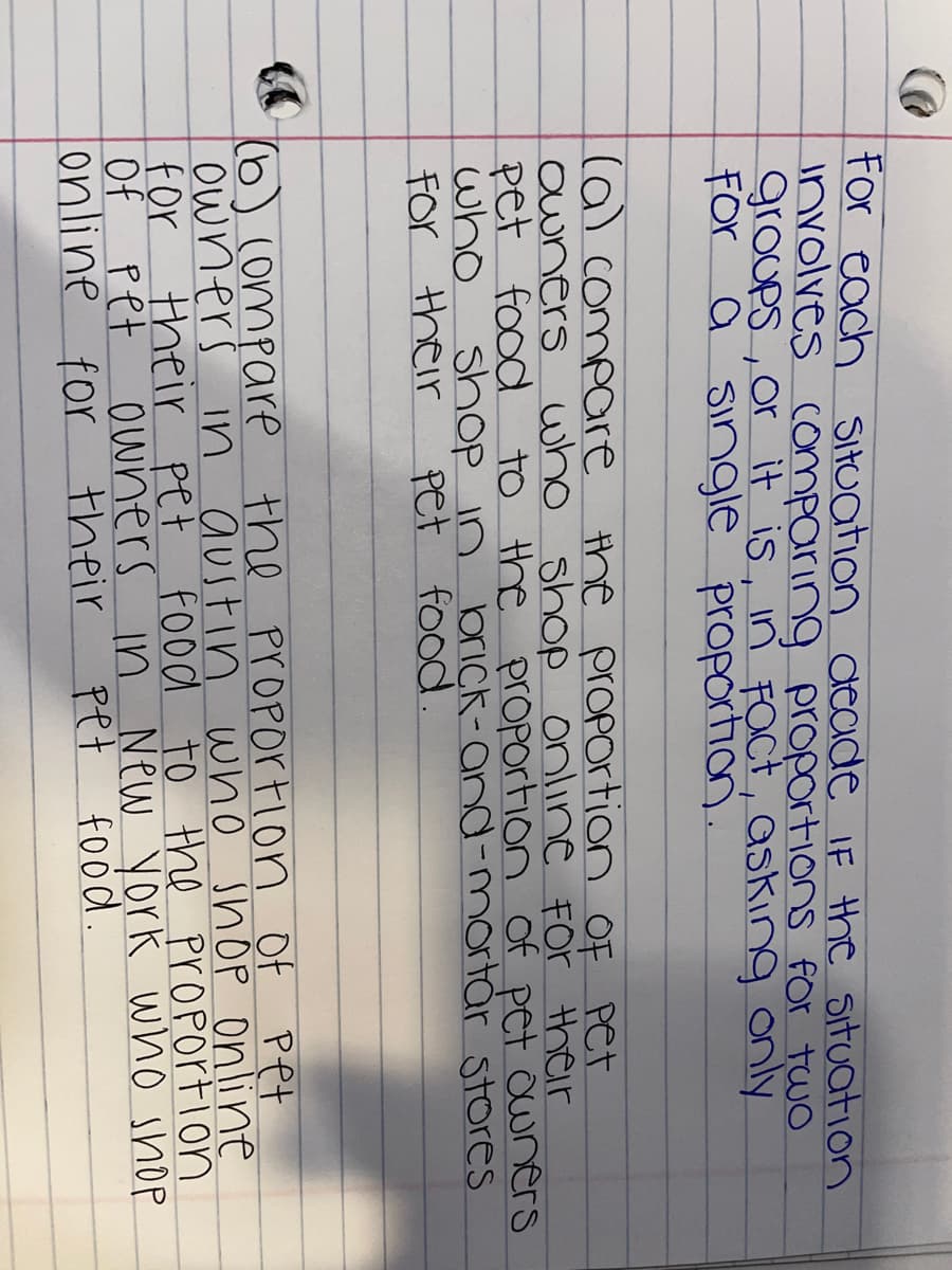 for each Situation deade IF the situation
Involves comparing proportions for two
groups, or it is, in FOct, asking only
For a single proportion.
(a) compare the prOPortion oF Pet
Owners
pet food
who
For their
who shop online For their
to the proPortion of pet owners
shop in
brick-and-mortår stores
pet food
(6) (ompare the proportion Of Pet
owners in austin wwho shop Online
for their pet food
Of Pet
online for their
to the proPortion
owners in New york who shop
pet
food.
