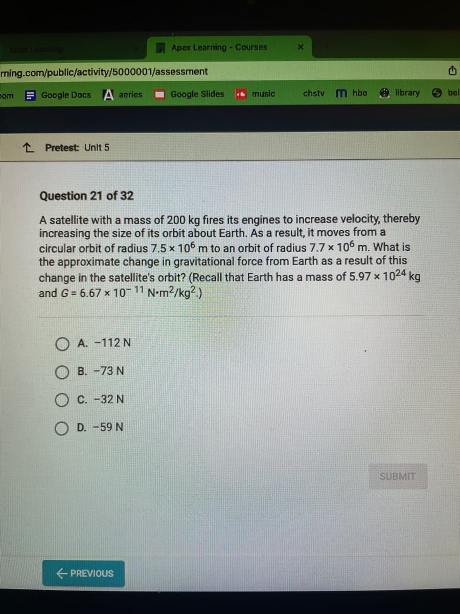 rning.com/public/activity/5000001/assessment
Google Docs A aeries
com
Pretest: Unit 5
OA. -112 N
B. -73 N
Apex Learning - Courses
C. -32 N
OD. -59 N
← PREVIOUS
Google Slides
music
X
Question 21 of 32
A satellite with a mass of 200 kg fires its engines to increase velocity, thereby
increasing the size of its orbit about Earth. As a result, it moves from a
circular orbit of radius 7.5 x 106 m to an orbit of radius 7.7 x 106 m. What is
the approximate change in gravitational force from Earth as a result of this
change in the satellite's orbit? (Recall that Earth has a mass of 5.97 x 1024 kg
and G = 6.67 x 10-¹1 N.m²/kg².)
chstv
m hbo
library
SUBMIT
E
bel