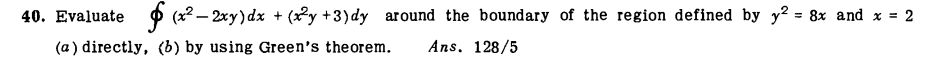 40. Evaluate
O (x2 – 2xy) dx + (2y +3)dy around the boundary of the region defined by y? = 8x and x = 2
(a ) directly, (b) by using Green's the orem.
Ans. 128/5
