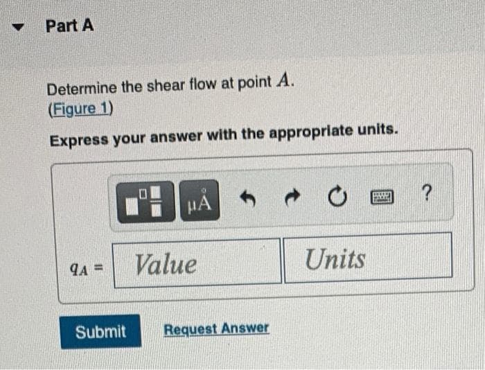 Part A
Determine the shear flow at point A.
(Figure 1)
Express your answer with the appropriate units.
HA
Value
Units
A =
Submit
Request Answer
