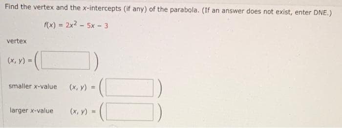 Find the vertex and the x-intercepts (if any) of the parabola. (If an answer does not exist, enter DNE.)
f(x) = 2x2 - 5x - 3
%3D
vertex
(x, y) =
smaller x-value
(x, y) =
larger x-value
(x, y) =
